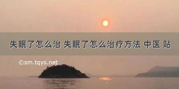 失眠了怎么治 失眠了怎么治疗方法 中医 贴