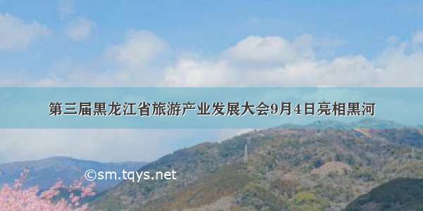 第三届黑龙江省旅游产业发展大会9月4日亮相黑河