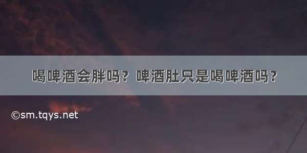 喝啤酒会胖吗？啤酒肚只是喝啤酒吗？