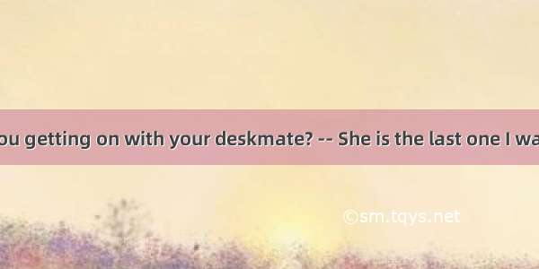 -- How are you getting on with your deskmate? -- She is the last one I want to talk to .