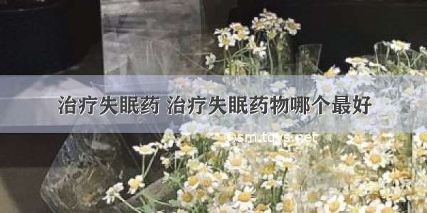 治疗失眠药 治疗失眠药物哪个最好