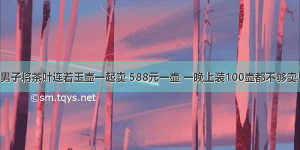 男子将茶叶连着玉壶一起卖 588元一壶 一晚上装100壶都不够卖！