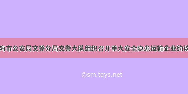 威海市公安局文登分局交警大队组织召开重大安全隐患运输企业约谈会