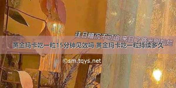 黄金玛卡吃一粒15分钟见效吗 黄金玛卡吃一粒持续多久