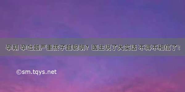 孕期 孕吐越严重孩子越聪明？医生说了大实话 不得不相信了！