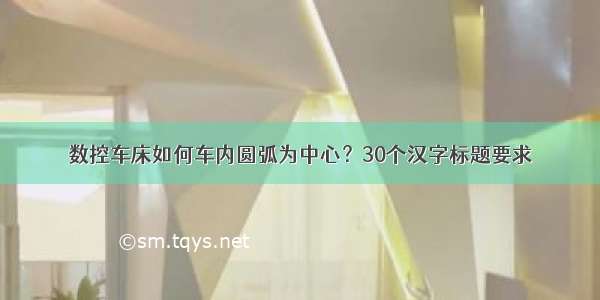 数控车床如何车内圆弧为中心？30个汉字标题要求