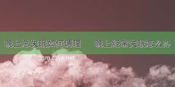 晚上总失眠如何调理      晚上经常失眠怎么办