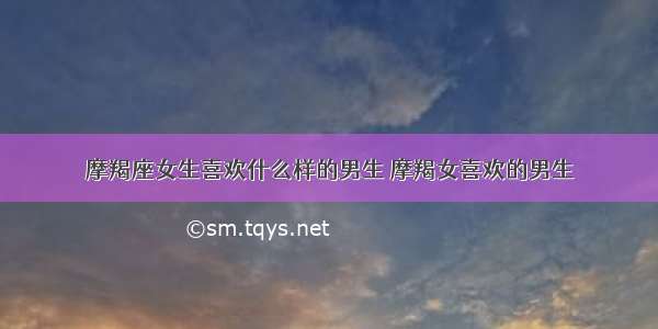 摩羯座女生喜欢什么样的男生 摩羯女喜欢的男生