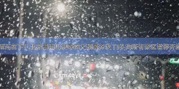雨还在下！北京暴雨山洪等四大预警齐发 门头沟所有景区暂停开放