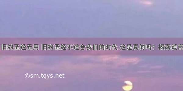 旧约圣经无用 旧约圣经不适合我们的时代 这是真的吗？揭露谎言