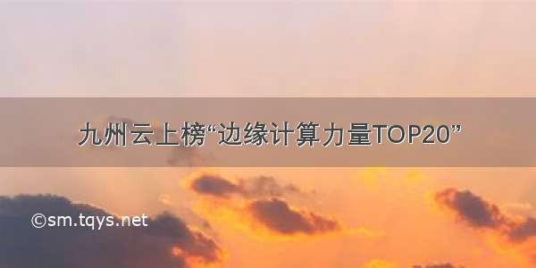 九州云上榜“边缘计算力量TOP20”