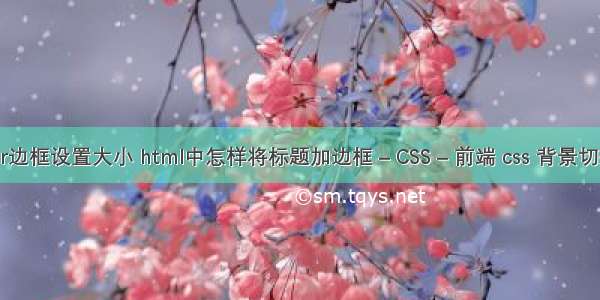 border边框设置大小 html中怎样将标题加边框 – CSS – 前端 css 背景切换代码