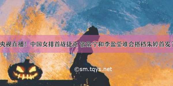 央视直播！中国女排首战捷克 张常宁和李盈莹谁会搭档朱婷首发？