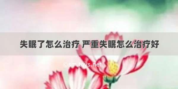 失眠了怎么治疗 严重失眠怎么治疗好