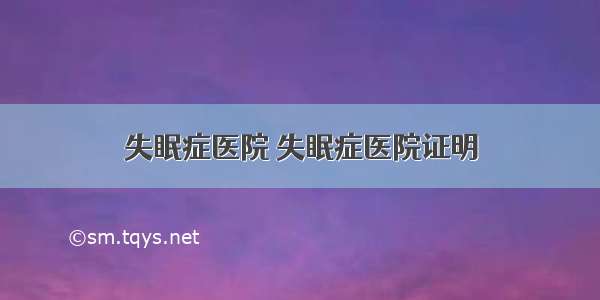 失眠症医院 失眠症医院证明