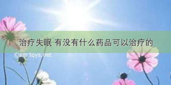 治疗失眠 有没有什么药品可以治疗的