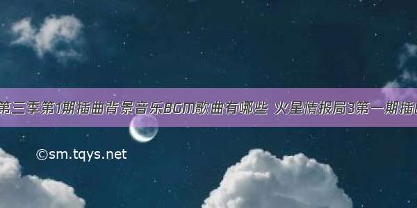 火星情报局3第三季第1期插曲背景音乐BGM歌曲有哪些 火星情报局3第一期插曲歌曲所有歌