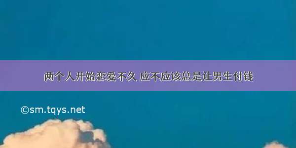 两个人开始恋爱不久 应不应该总是让男生付钱