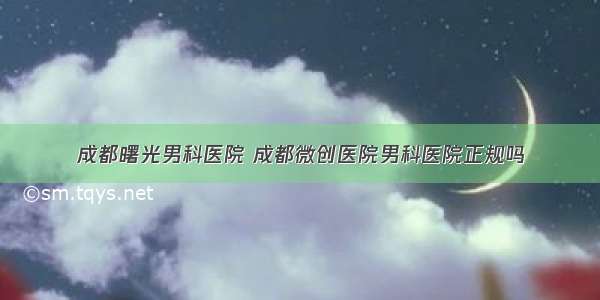 成都曙光男科医院 成都微创医院男科医院正规吗