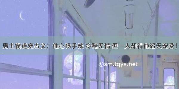 男主霸道宠古文：他心狠手辣 冷酷无情 但一人却得他滔天宠爱！