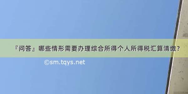 『问答』哪些情形需要办理综合所得个人所得税汇算清缴？