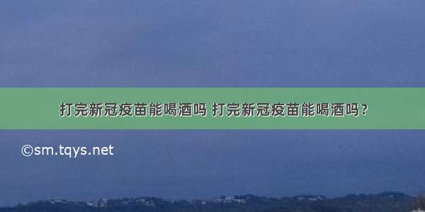 打完新冠疫苗能喝酒吗 打完新冠疫苗能喝酒吗？