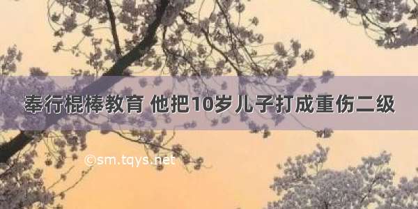 奉行棍棒教育 他把10岁儿子打成重伤二级