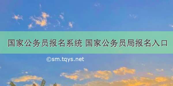 国家公务员报名系统 国家公务员局报名入口