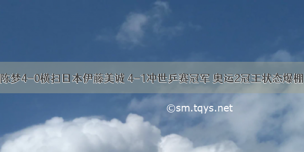 陈梦4-0横扫日本伊藤美诚 4-1冲世乒赛冠军 奥运2冠王状态爆棚