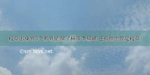 校草出身的5个男明星 除了杨洋李易峰 还有他也曾是校草！