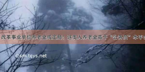 改革事业单位养老金成定局！这类人养老金高于“公务员”水平！