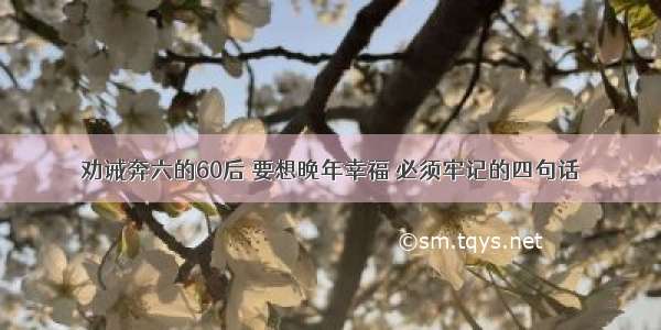 劝诫奔六的60后 要想晚年幸福 必须牢记的四句话