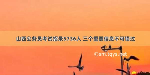 山西公务员考试招录5736人 三个重要信息不可错过