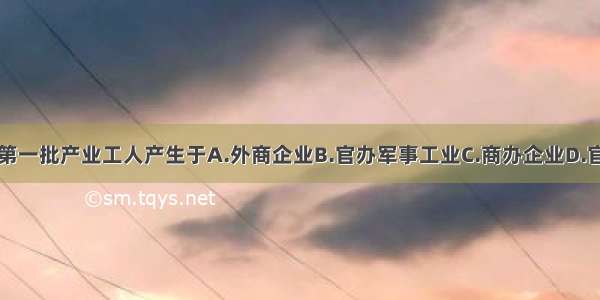 单选题中国第一批产业工人产生于A.外商企业B.官办军事工业C.商办企业D.官办民用企业