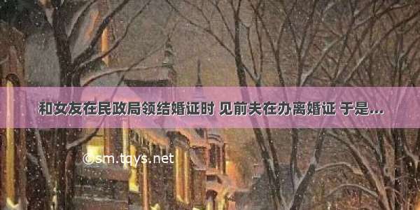 和女友在民政局领结婚证时 见前夫在办离婚证 于是...