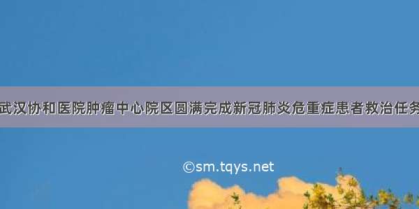 武汉协和医院肿瘤中心院区圆满完成新冠肺炎危重症患者救治任务