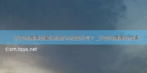 ​子宫内膜厚的最佳治疗方法是什么？_子宫内膜厚的危害