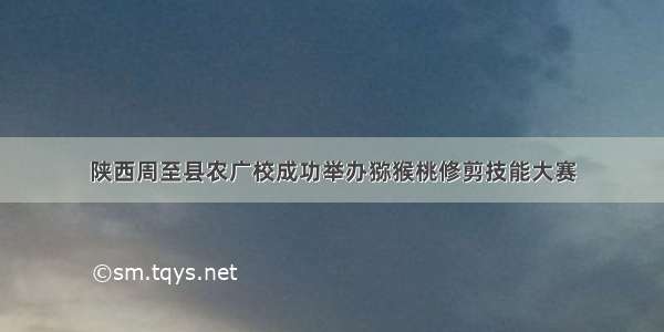 陕西周至县农广校成功举办猕猴桃修剪技能大赛