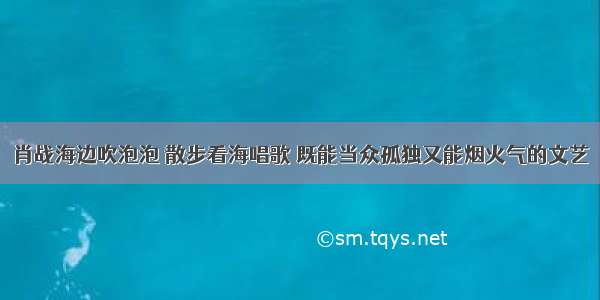 肖战海边吹泡泡 散步看海唱歌 既能当众孤独又能烟火气的文艺