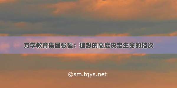 万学教育集团张强：理想的高度决定生命的档次