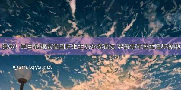 爆冷！早田希娜惨遭国乒非主力小将淘汰 平野美宇连破国乒防线