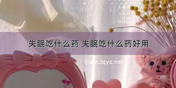 失眠吃什么药 失眠吃什么药好用