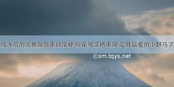 放飞后的泫雅颜值重回顶峰 碎花风穿搭重现 是我最爱的小野马了