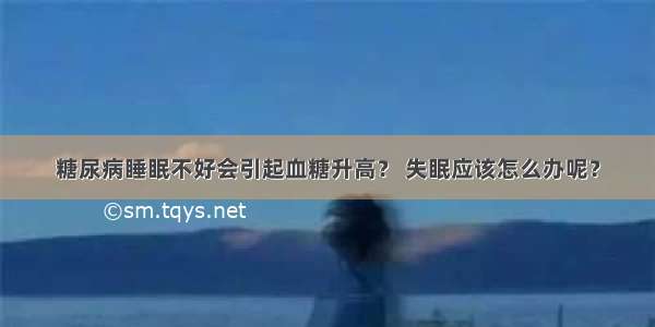 糖尿病睡眠不好会引起血糖升高？ 失眠应该怎么办呢？