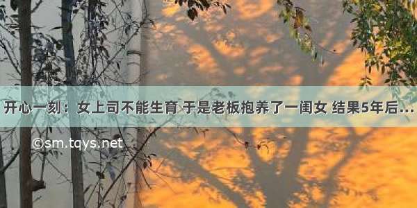 开心一刻：女上司不能生育 于是老板抱养了一闺女 结果5年后…