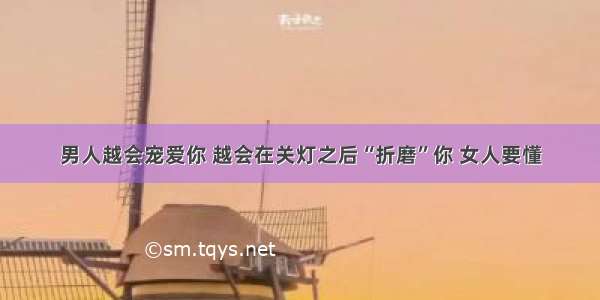 男人越会宠爱你 越会在关灯之后“折磨”你 女人要懂