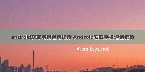 android获取电话通话记录 Android获取手机通话记录