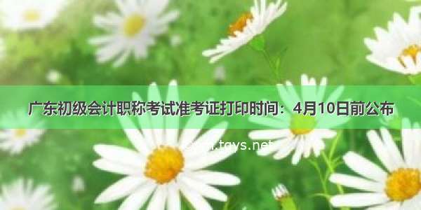 广东初级会计职称考试准考证打印时间：4月10日前公布