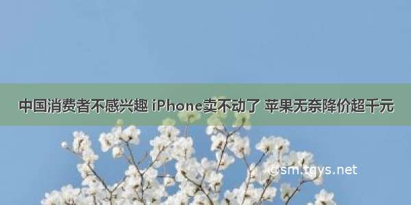 中国消费者不感兴趣 iPhone卖不动了 苹果无奈降价超千元