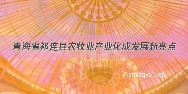 青海省祁连县农牧业产业化成发展新亮点